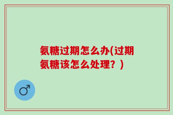 氨糖过期怎么办(过期氨糖该怎么处理?) 氨糖过期怎么办(过期氨糖该怎么处理?)