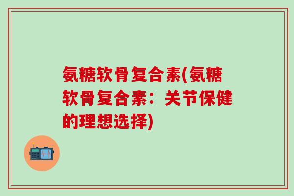 氨糖软骨复合素(氨糖软骨复合素：关节保健的理想选择)