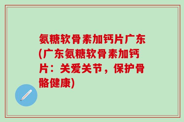氨糖软骨素加钙片广东(广东氨糖软骨素加钙片：关爱关节，保护骨骼健康)