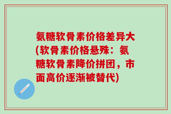 氨糖软骨素价格差异大(软骨素价格悬殊：氨糖软骨素降价拼团，市面高价逐渐被替代)