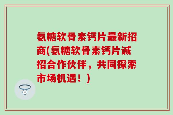 氨糖软骨素钙片新招商(氨糖软骨素钙片诚招合作伙伴，共同探索市场机遇！)