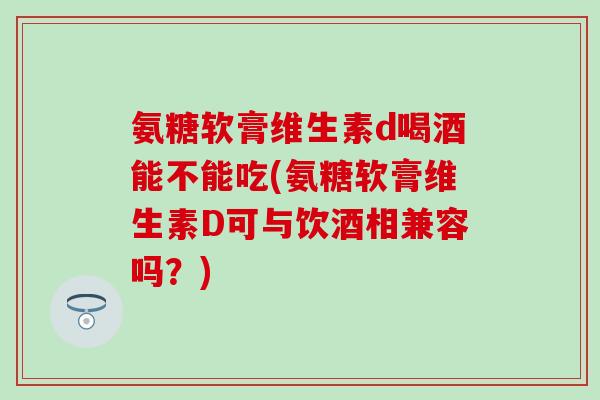 氨糖软膏维生素d喝酒能不能吃(氨糖软膏维生素D可与饮酒相兼容吗？)