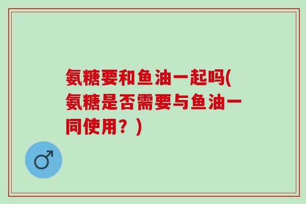 氨糖要和鱼油一起吗(氨糖是否需要与鱼油一同使用?) 氨糖要和鱼油一起吗(氨糖是否需要与鱼油一同使用?)