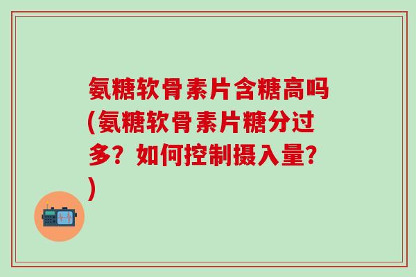 氨糖软骨素片含糖高吗(氨糖软骨素片糖分过多?如何控制摄入量?) 氨糖软骨素片含糖高吗(氨糖软骨素片糖分过多?如何控制摄入量?)
