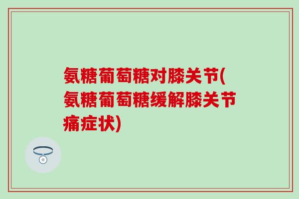 氨糖葡萄糖对膝关节(氨糖葡萄糖缓解膝关节痛症状)