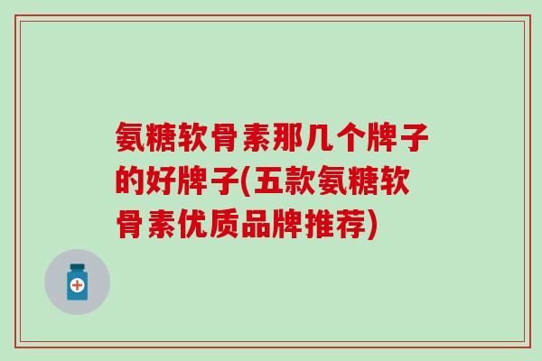 氨糖软骨素那几个牌子的好牌子(五款氨糖软骨素优质品牌推荐)