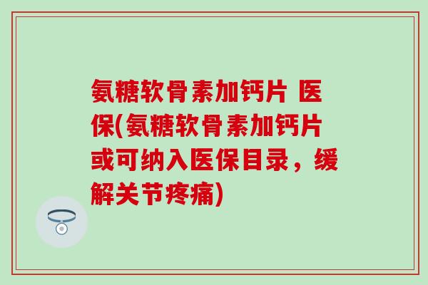 氨糖软骨素加钙片 医保(氨糖软骨素加钙片或可纳入医保目录，缓解关节疼痛)