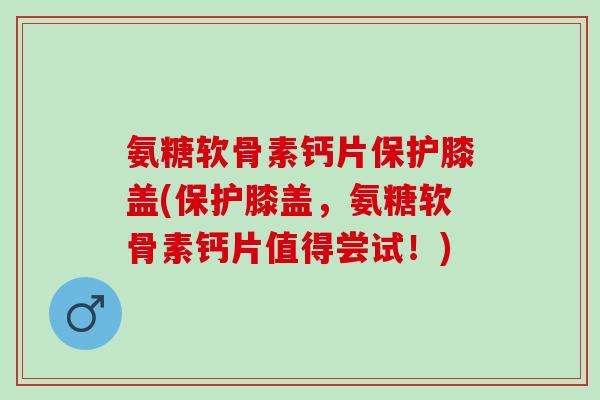 氨糖软骨素钙片保护膝盖(保护膝盖，氨糖软骨素钙片值得尝试！)