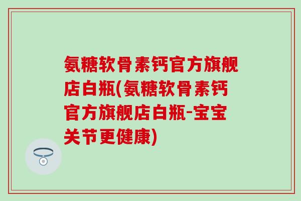 氨糖软骨素钙官方旗舰店白瓶(氨糖软骨素钙官方旗舰店白瓶-宝宝关节更健康)