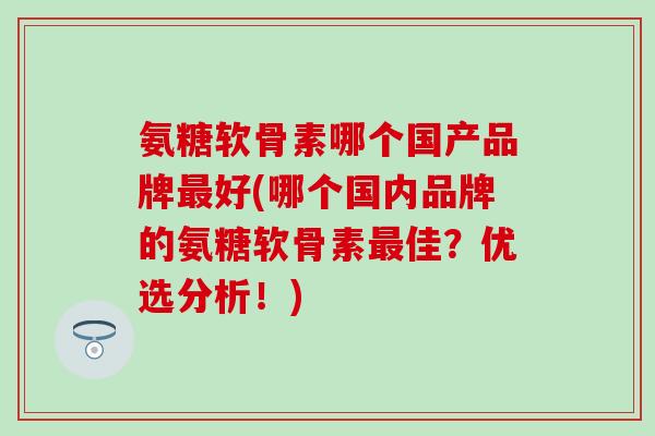 氨糖软骨素哪个国产品牌最好(哪个国内品牌的氨糖软骨素最佳？优选分析！)