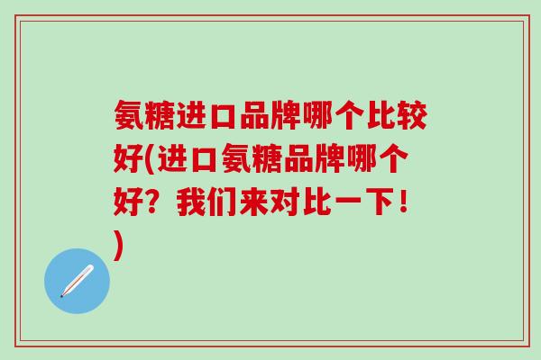 氨糖进口品牌哪个比较好(进口氨糖品牌哪个好?我们来对比一下!) 氨糖进口品牌哪个比较好(进口氨糖品牌哪个好?我们来对比一下!)