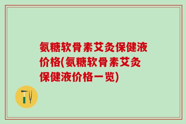 氨糖软骨素艾灸保健液价格(氨糖软骨素艾灸保健液价格一览)