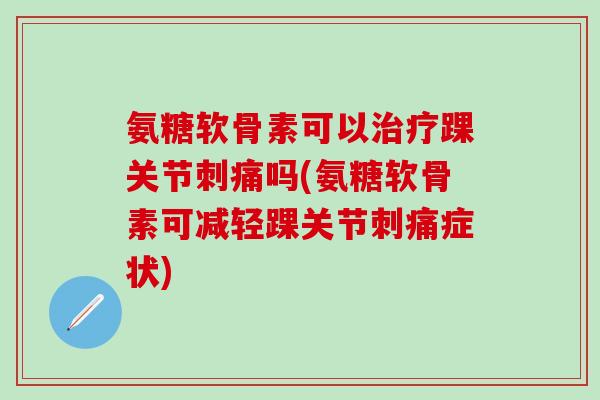 氨糖软骨素可以治疗踝关节刺痛吗(氨糖软骨素可减轻踝关节刺痛症状)