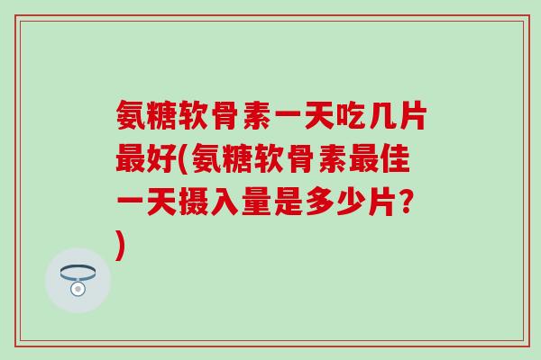 氨糖软骨素一天吃几片最好(氨糖软骨素最佳一天摄入量是多少片？)