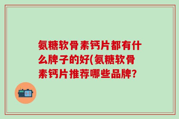 氨糖软骨素钙片都有什么牌子的好(氨糖软骨素钙片推荐哪些品牌？