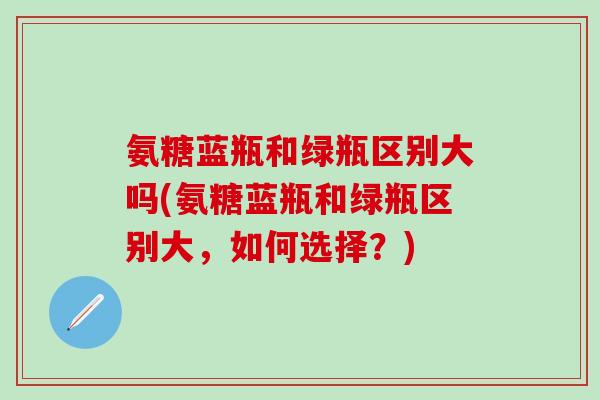 氨糖蓝瓶和绿瓶区别大吗(氨糖蓝瓶和绿瓶区别大，如何选择？)