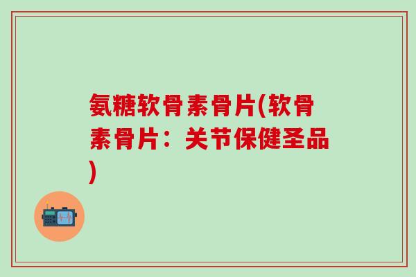 氨糖软骨素骨片(软骨素骨片：关节保健圣品)