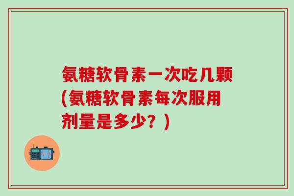 氨糖软骨素一次吃几颗(氨糖软骨素每次服用剂量是多少？)