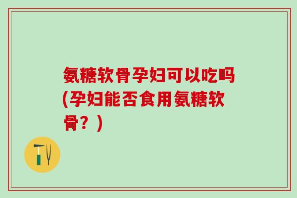 氨糖软骨孕妇可以吃吗(孕妇能否食用氨糖软骨？)