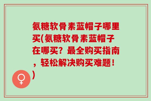 氨糖软骨素蓝帽子哪里买(氨糖软骨素蓝帽子在哪买？最全购买指南，轻松解决购买难题！)