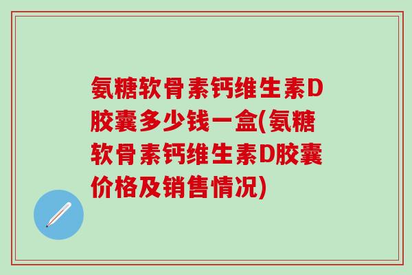 氨糖软骨素钙维生素D胶囊多少钱一盒(氨糖软骨素钙维生素D胶囊价格及销售情况)
