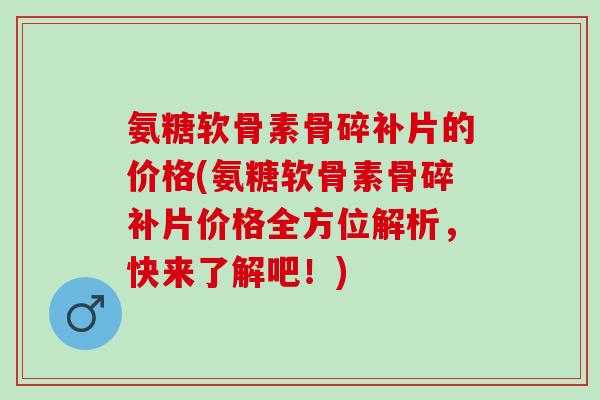 氨糖软骨素骨碎补片的价格(氨糖软骨素骨碎补片价格全方位解析，快来了解吧！)