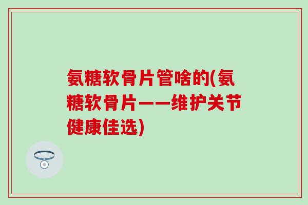 氨糖软骨片管啥的(氨糖软骨片——维护关节健康佳选)