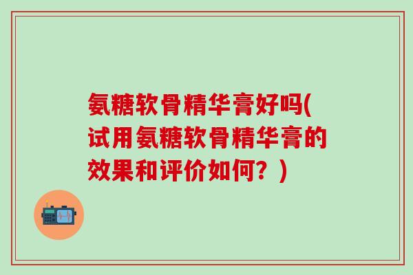 氨糖软骨精华膏好吗(试用氨糖软骨精华膏的效果和评价如何？)