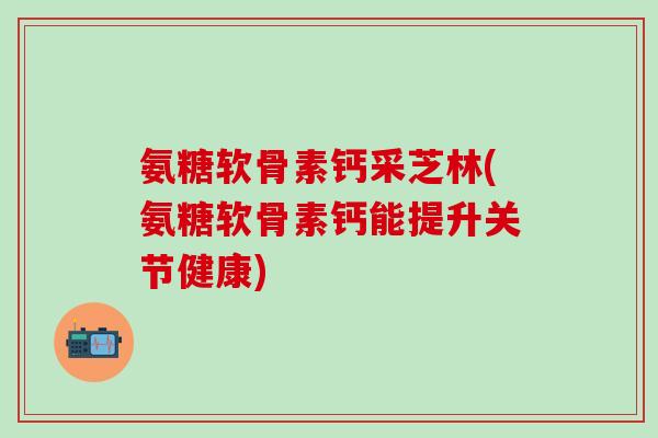 氨糖软骨素钙采芝林(氨糖软骨素钙能提升关节健康)