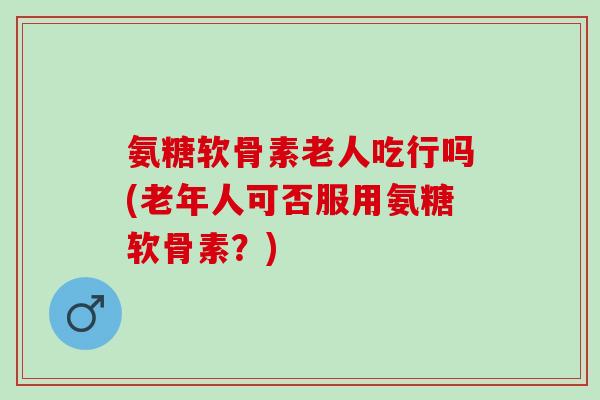 氨糖软骨素老人吃行吗(老年人可否服用氨糖软骨素?) 氨糖软骨素老人吃行吗(老年人可否服用氨糖软骨素?)