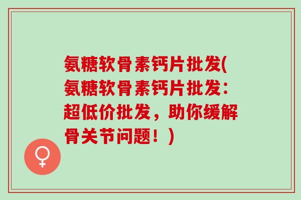 氨糖软骨素钙片批发(氨糖软骨素钙片批发:超低价批发,助你缓解骨关节问题!) 氨糖软骨素钙片批发(氨糖软骨素钙片批发:超低价批发,助你缓解骨关节问题!)
