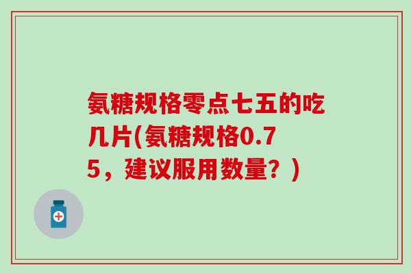 氨糖规格零点七五的吃几片(氨糖规格0.75，建议服用数量？)