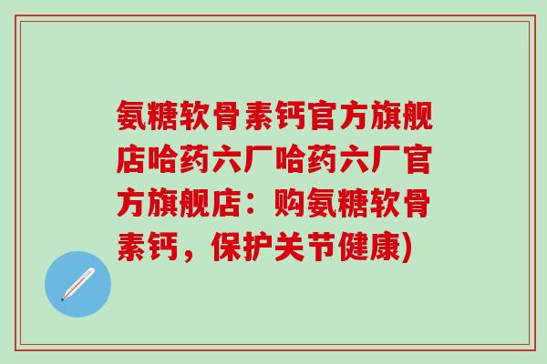 氨糖软骨素钙官方旗舰店哈药六厂哈药六厂官方旗舰店：购氨糖软骨素钙，保护关节健康)