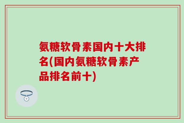氨糖软骨素国内十大排名(国内氨糖软骨素产品排名前十)