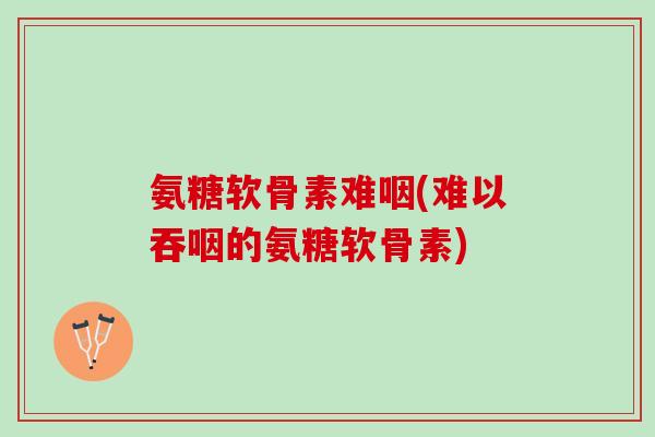 氨糖软骨素难咽(难以吞咽的氨糖软骨素)