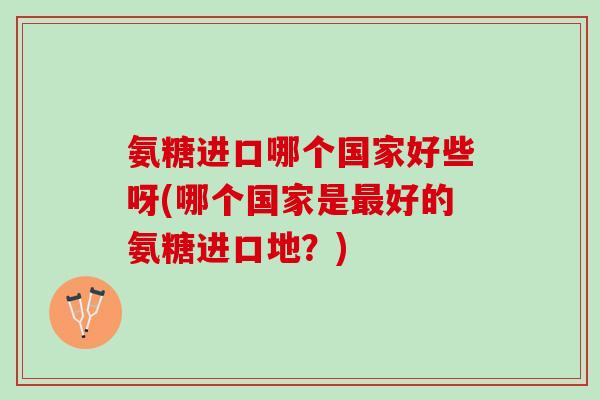 氨糖进口哪个国家好些呀(哪个国家是最好的氨糖进口地？)