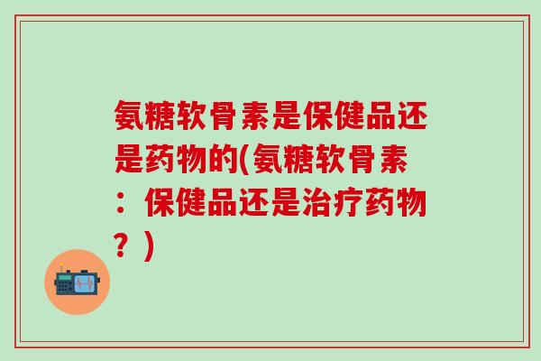 氨糖软骨素是保健品还是药物的(氨糖软骨素：保健品还是治疗药物？)