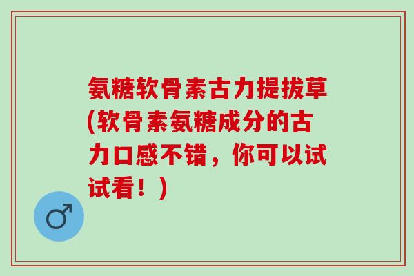 氨糖软骨素古力提拔草(软骨素氨糖成分的古力口感不错，你可以试试看！)