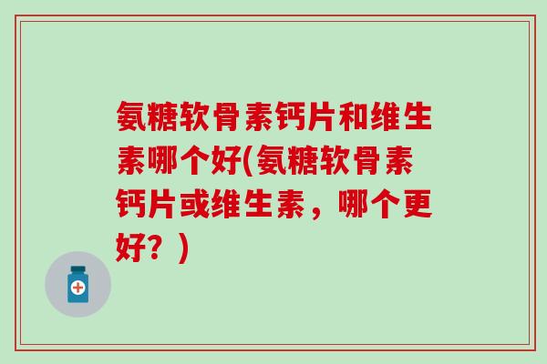 氨糖软骨素钙片和维生素哪个好(氨糖软骨素钙片或维生素，哪个更好？)