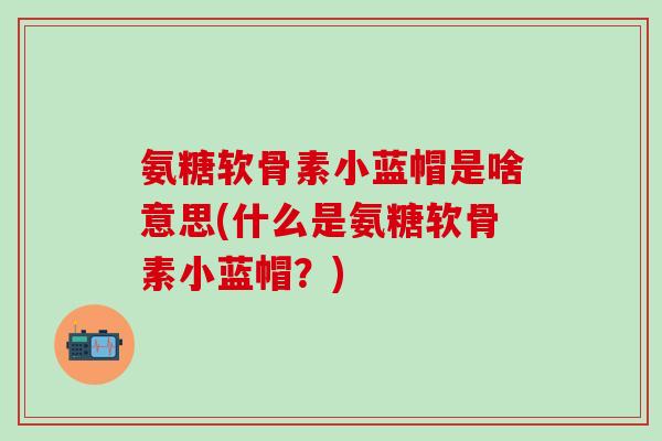 氨糖软骨素小蓝帽是啥意思(什么是氨糖软骨素小蓝帽？)