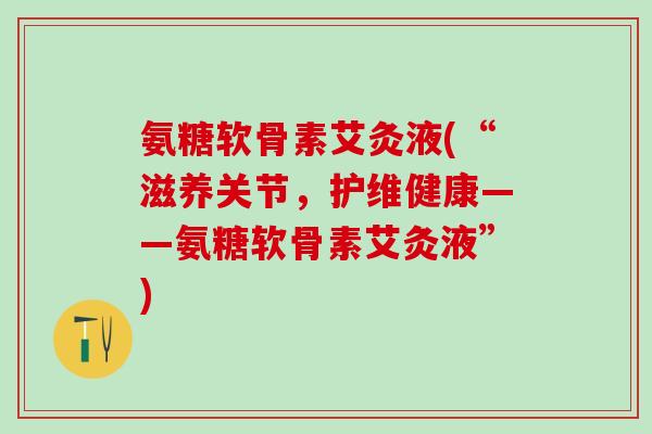 氨糖软骨素艾灸液(“滋养关节，护维健康——氨糖软骨素艾灸液”)