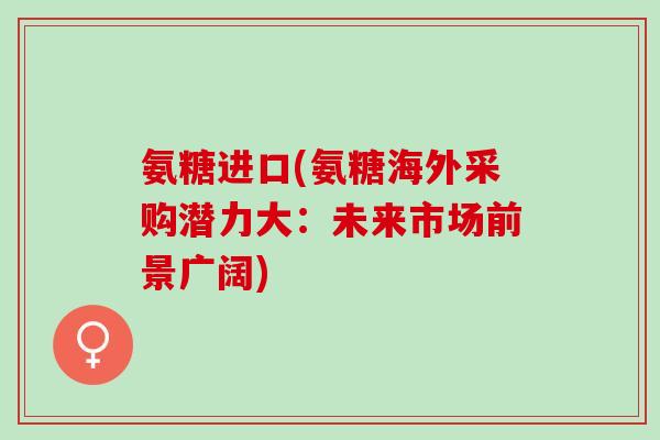 氨糖进口(氨糖海外采购潜力大：未来市场前景广阔)