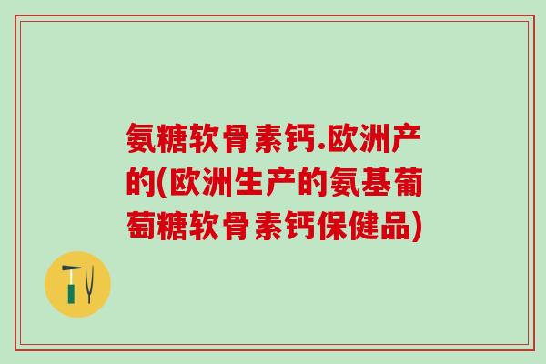 氨糖软骨素钙.欧洲产的(欧洲生产的氨基葡萄糖软骨素钙保健品)