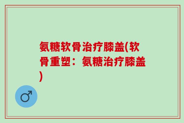 氨糖软骨膝盖(软骨重塑:氨糖膝盖) 氨糖软骨膝盖(软骨重塑:氨糖膝盖)