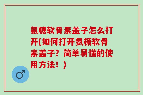 氨糖软骨素盖子怎么打开(如何打开氨糖软骨素盖子？简单易懂的使用方法！)