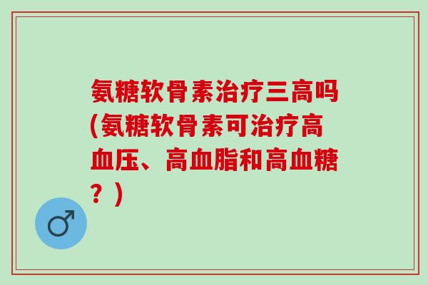 氨糖软骨素治疗三高吗(氨糖软骨素可治疗高血压、高血脂和高血糖？)