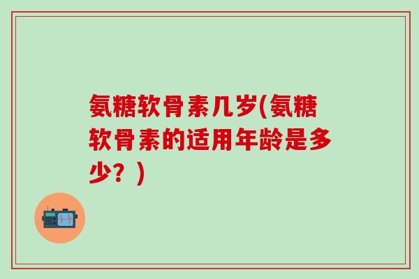 氨糖软骨素几岁(氨糖软骨素的适用年龄是多少？)