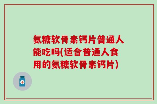 氨糖软骨素钙片普通人能吃吗(适合普通人食用的氨糖软骨素钙片)