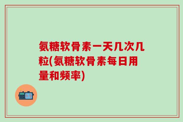 氨糖软骨素一天几次几粒(氨糖软骨素每日用量和频率)