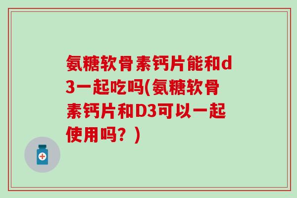氨糖软骨素钙片能和d3一起吃吗(氨糖软骨素钙片和D3可以一起使用吗？)